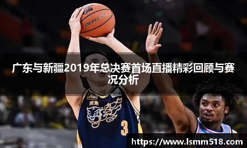 广东与新疆2019年总决赛首场直播精彩回顾与赛况分析